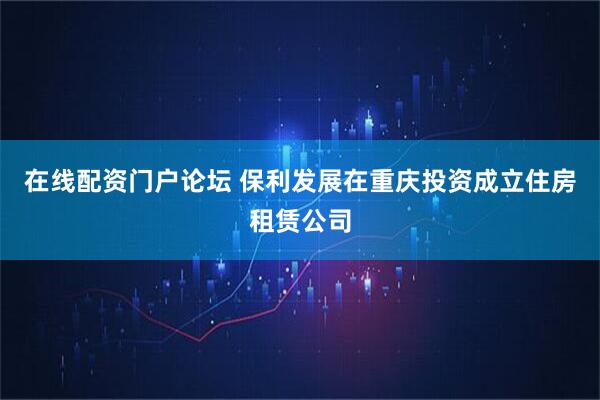 在线配资门户论坛 保利发展在重庆投资成立住房租赁公司