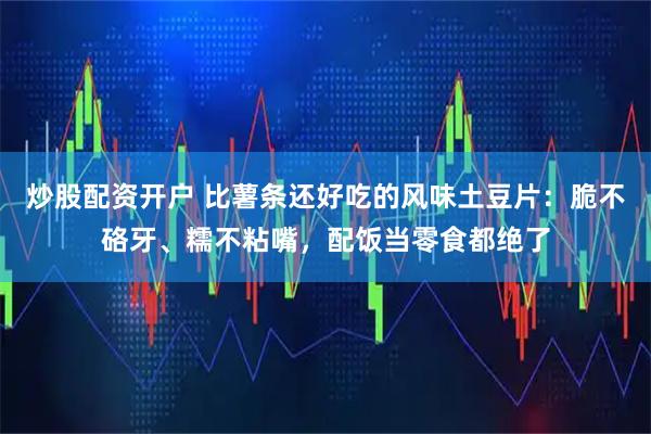 炒股配资开户 比薯条还好吃的风味土豆片：脆不硌牙、糯不粘嘴，配饭当零食都绝了