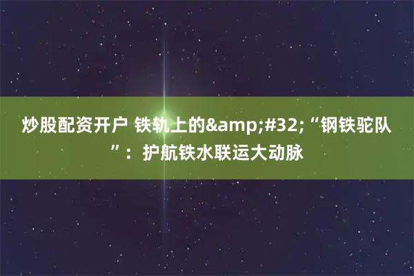 炒股配资开户 铁轨上的 “钢铁驼队”：护航铁水联运大动脉