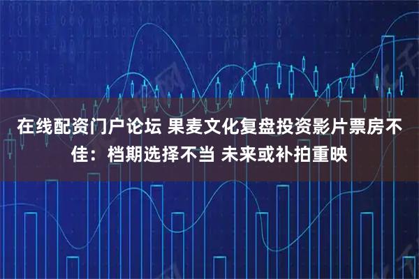 在线配资门户论坛 果麦文化复盘投资影片票房不佳：档期选择不当 未来或补拍重映