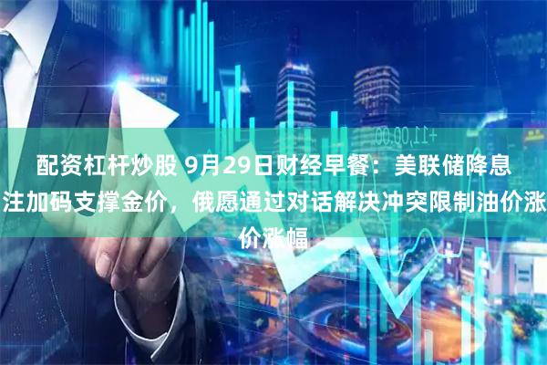 配资杠杆炒股 9月29日财经早餐：美联储降息押注加码支撑金价，俄愿通过对话解决冲突限制油价涨幅