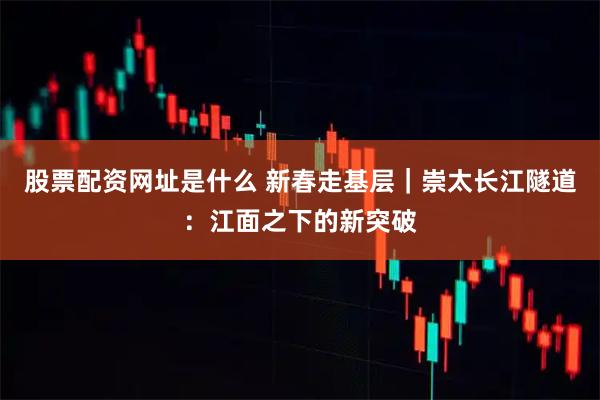 股票配资网址是什么 新春走基层｜崇太长江隧道：江面之下的新突破