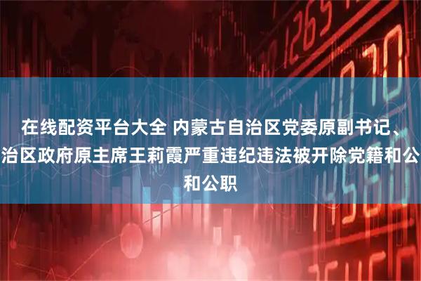 在线配资平台大全 内蒙古自治区党委原副书记、自治区政府原主席王莉霞严重违纪违法被开除党籍和公职
