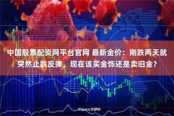 中国股票配资网平台官网 最新金价:刚跌两天就突然止跌反弹,现在该买金饰还是卖旧金?