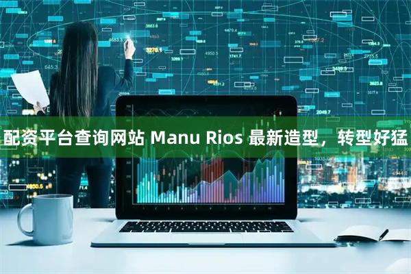 配资平台查询网站 Manu Rios 最新造型，转型好猛
