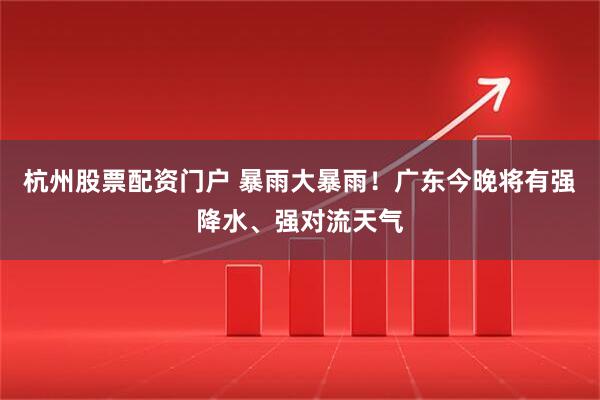 杭州股票配资门户 暴雨大暴雨！广东今晚将有强降水、强对流天气