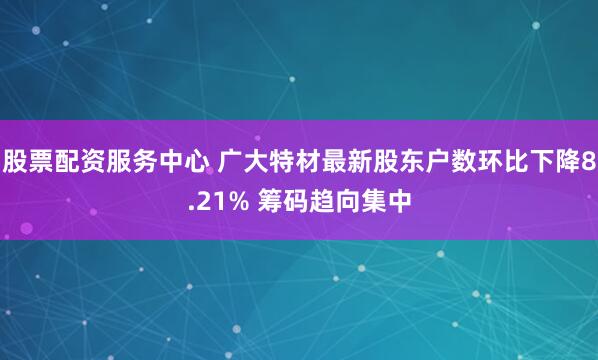 股票配资服务中心 广大特材最新股东户数环比下降8.21% 筹码趋向集中