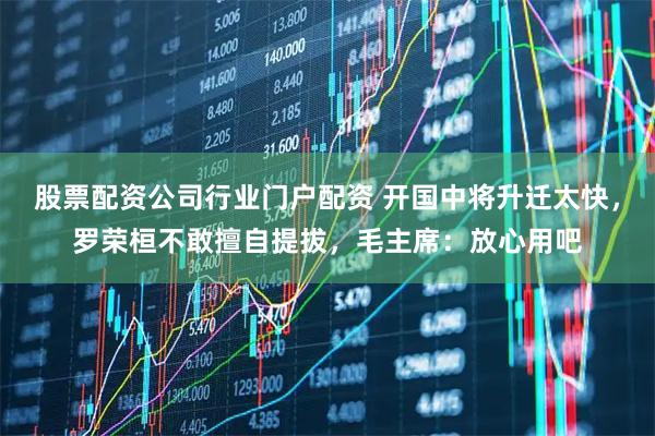 股票配资公司行业门户配资 开国中将升迁太快，罗荣桓不敢擅自提拔，毛主席：放心用吧